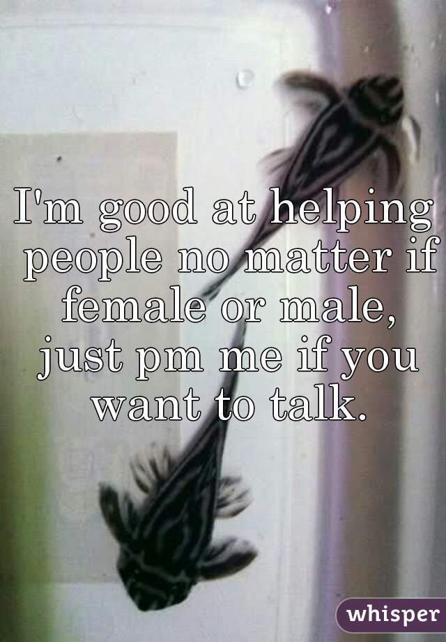 I'm good at helping people no matter if female or male, just pm me if you want to talk.