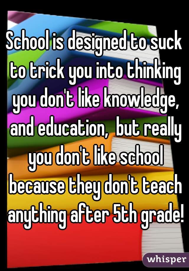 School is designed to suck to trick you into thinking you don't like knowledge, and education,  but really you don't like school because they don't teach anything after 5th grade!