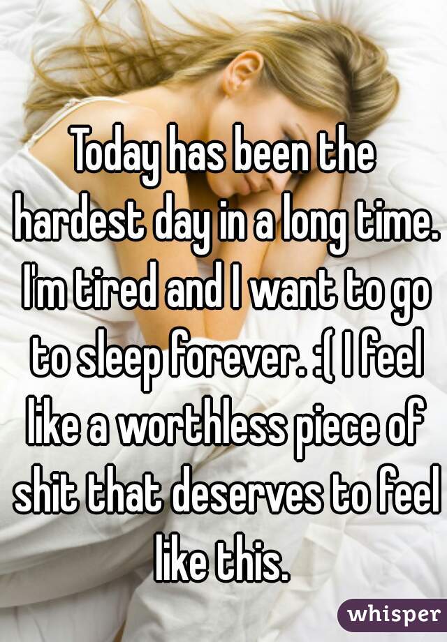 Today has been the hardest day in a long time. I'm tired and I want to go to sleep forever. :( I feel like a worthless piece of shit that deserves to feel like this. 