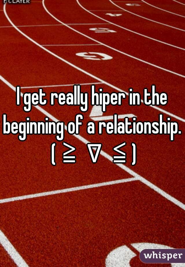 I get really hiper in the beginning of a relationship.  (≧∇≦)