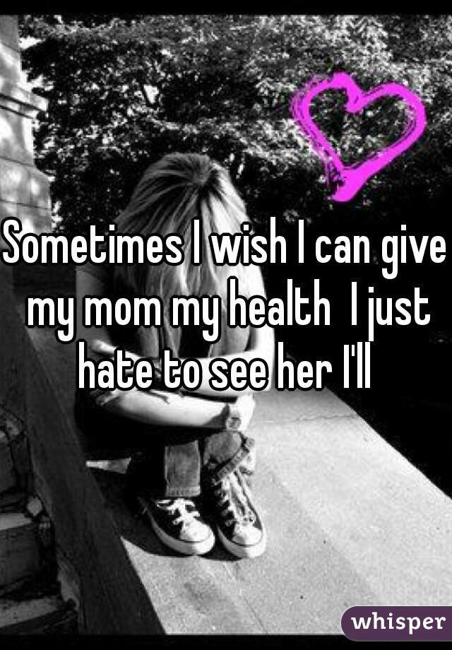 Sometimes I wish I can give my mom my health  I just hate to see her I'll 