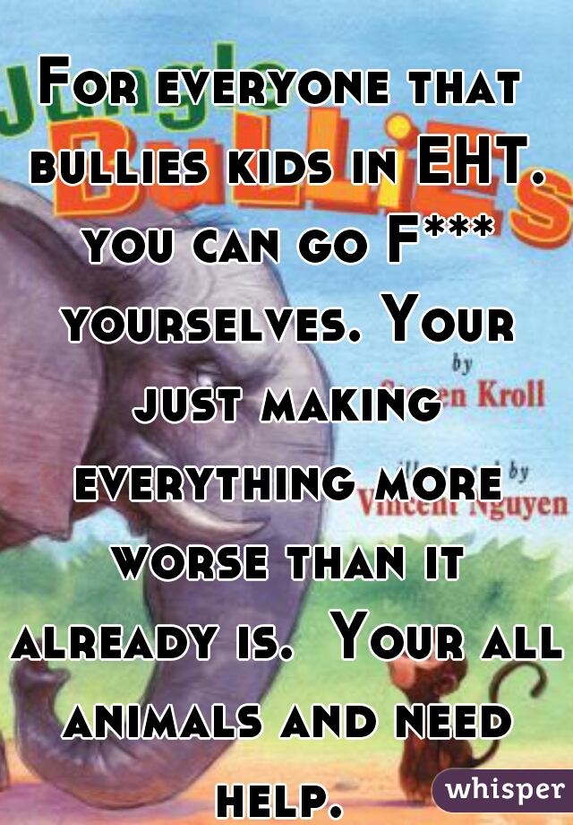 For everyone that bullies kids in EHT. you can go F*** yourselves. Your just making everything more worse than it already is.  Your all animals and need help. 