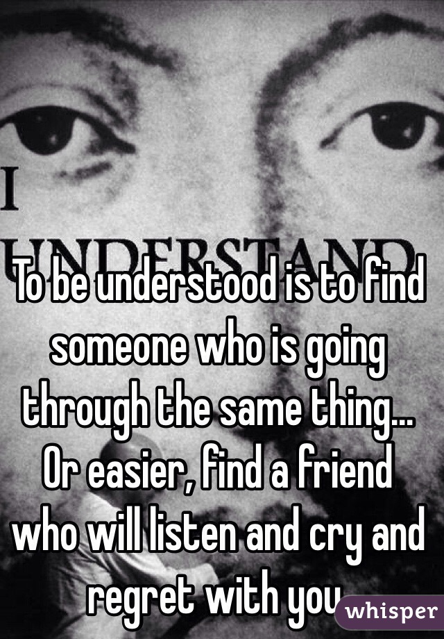 To be understood is to find someone who is going through the same thing... Or easier, find a friend who will listen and cry and regret with you. 