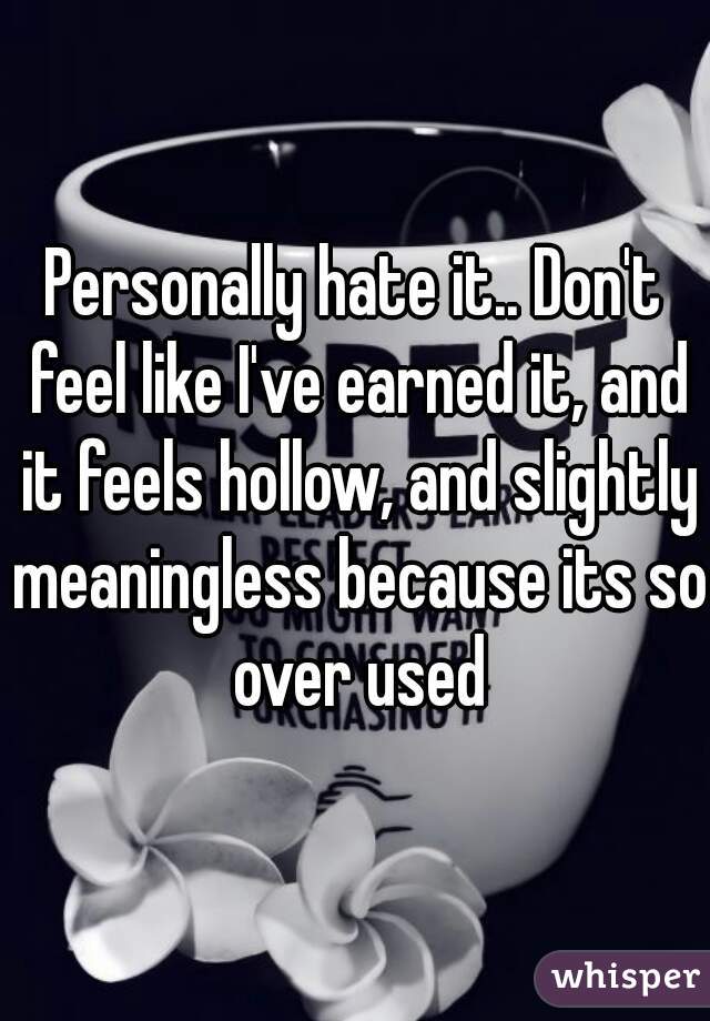 Personally hate it.. Don't feel like I've earned it, and it feels hollow, and slightly meaningless because its so over used