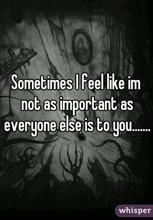 Sometimes I feel like im not as important as everyone else is to you.......