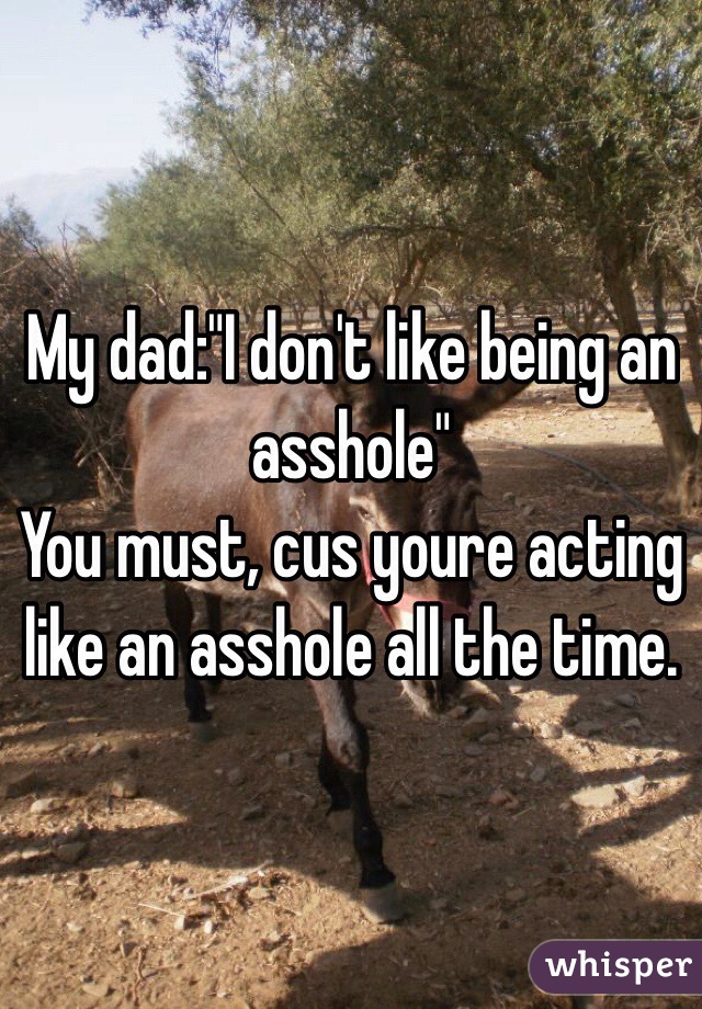 My dad:"I don't like being an asshole"
You must, cus youre acting like an asshole all the time.