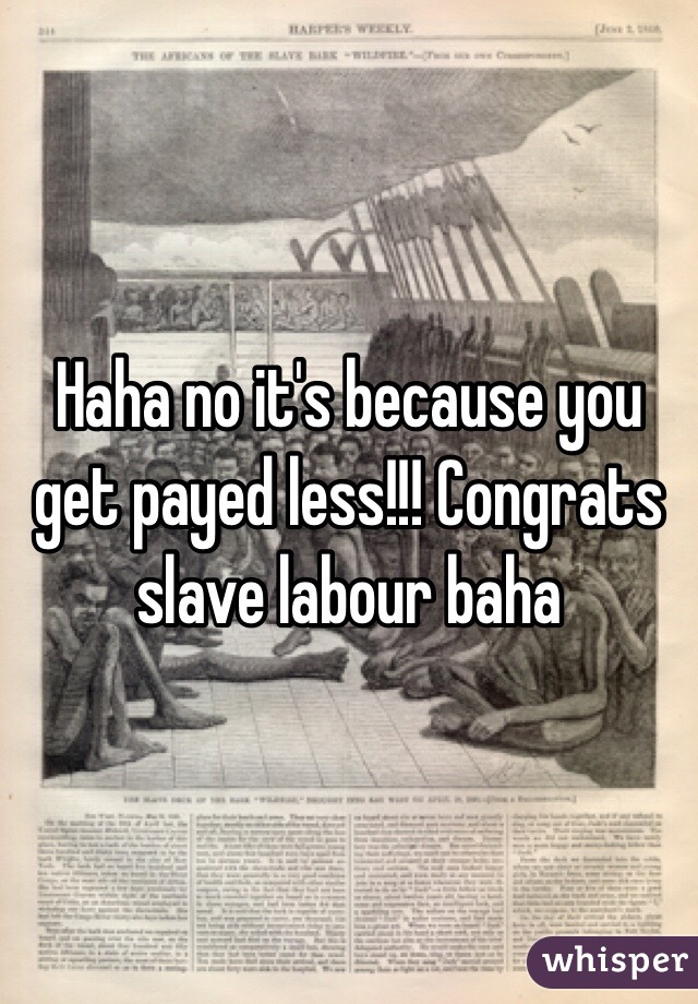 Haha no it's because you get payed less!!! Congrats slave labour baha