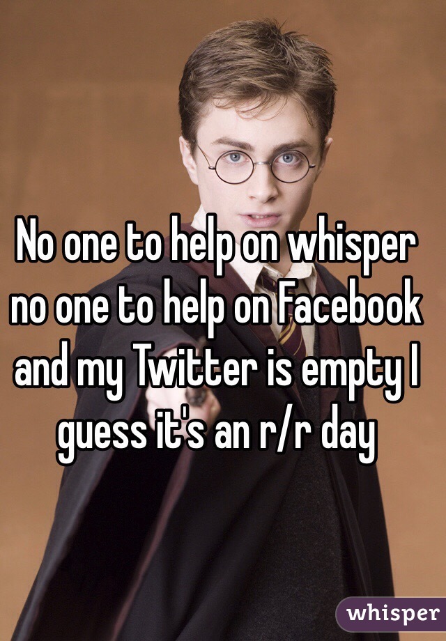 No one to help on whisper no one to help on Facebook and my Twitter is empty I guess it's an r/r day