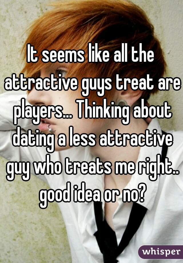 It seems like all the attractive guys treat are players... Thinking about dating a less attractive guy who treats me right.. good idea or no?