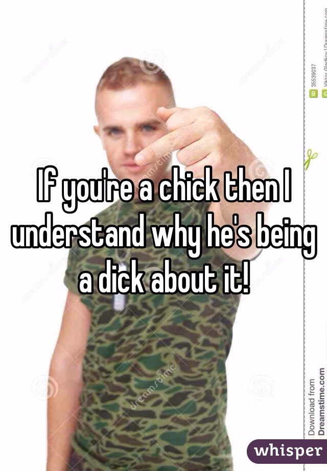 If you're a chick then I understand why he's being a dick about it!
