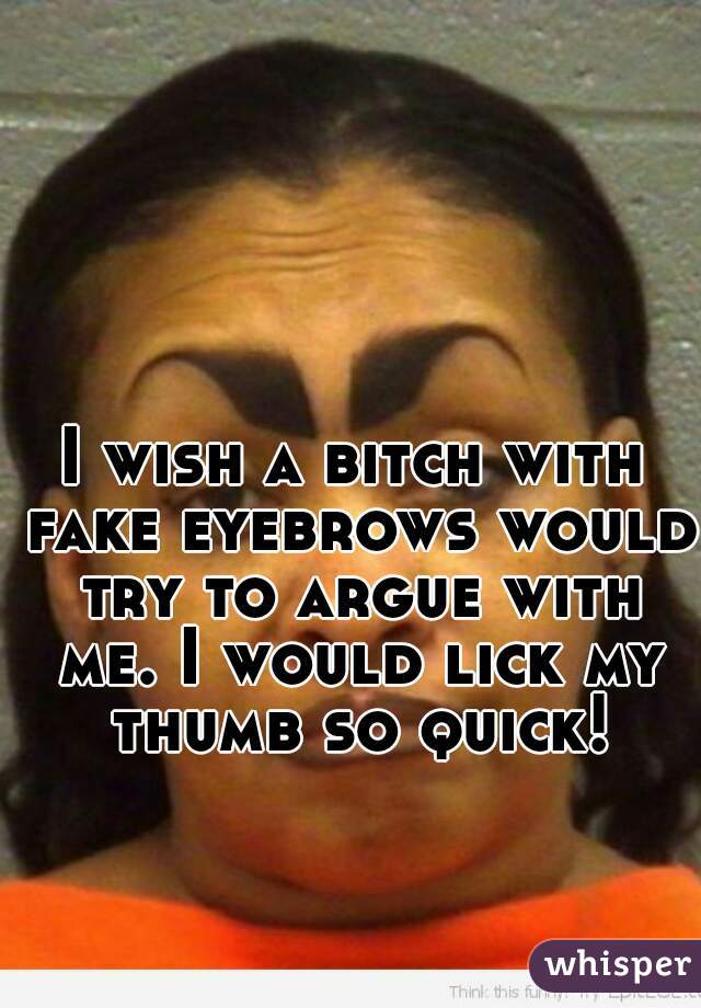 I wish a bitch with fake eyebrows would try to argue with me. I would lick my thumb so quick!