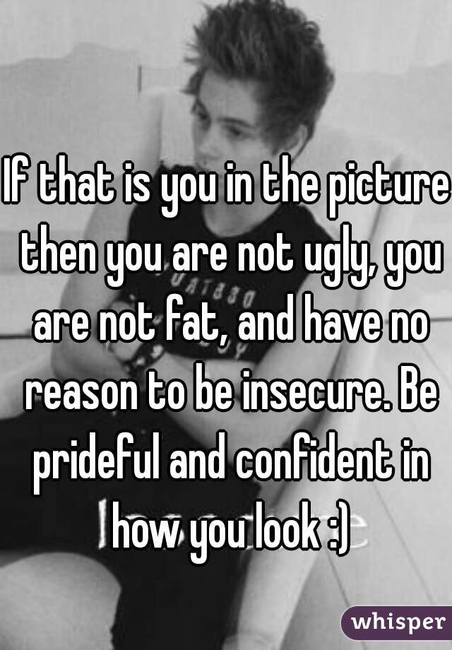 If that is you in the picture then you are not ugly, you are not fat, and have no reason to be insecure. Be prideful and confident in how you look :)