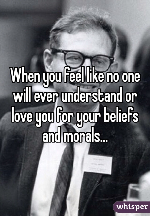 When you feel like no one will ever understand or love you for your beliefs and morals...