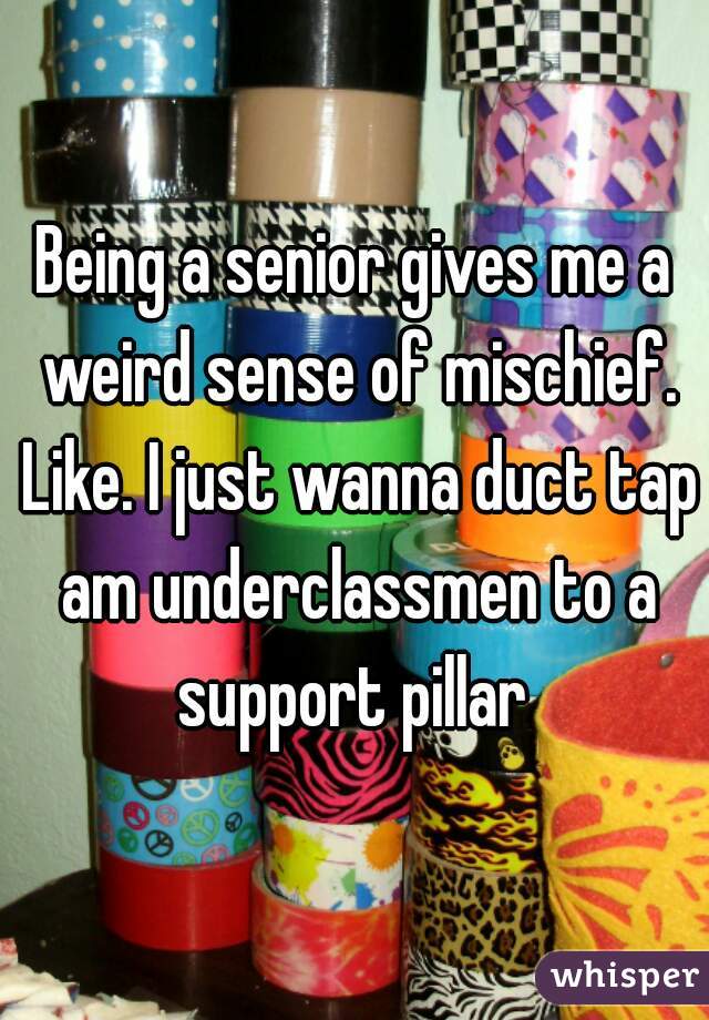 Being a senior gives me a weird sense of mischief. Like. I just wanna duct tap am underclassmen to a support pillar 
