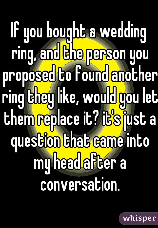 If you bought a wedding ring, and the person you proposed to found another ring they like, would you let them replace it? it's just a question that came into my head after a conversation.