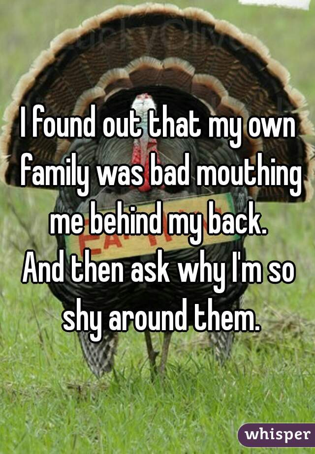 I found out that my own family was bad mouthing me behind my back. 
And then ask why I'm so shy around them.
