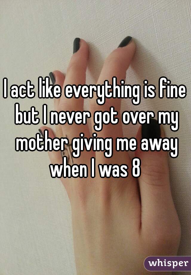 I act like everything is fine but I never got over my mother giving me away when I was 8 