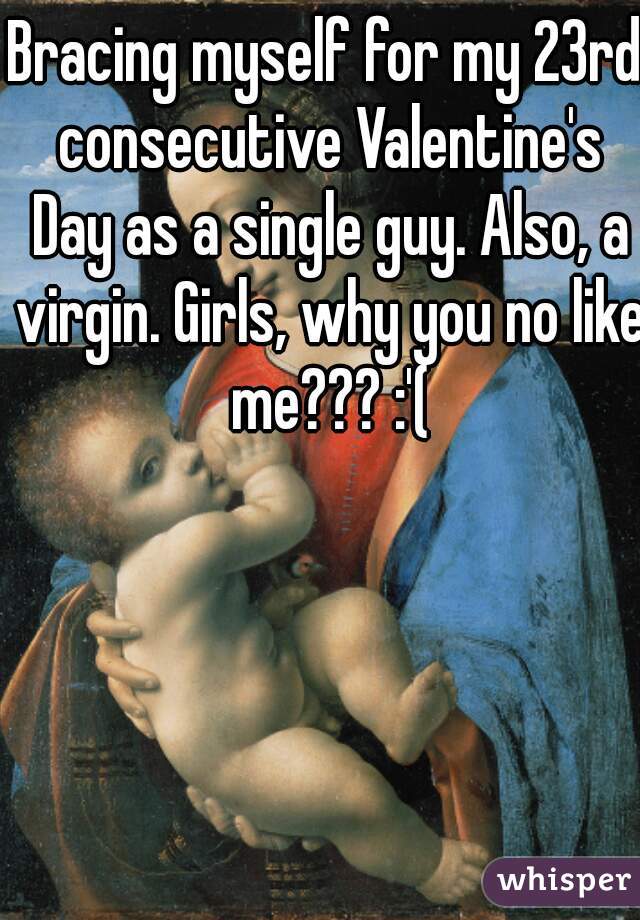 Bracing myself for my 23rd consecutive Valentine's Day as a single guy. Also, a virgin. Girls, why you no like me??? :'(