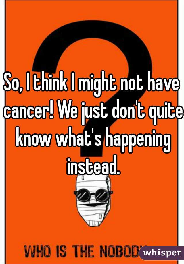 So, I think I might not have cancer! We just don't quite know what's happening instead.