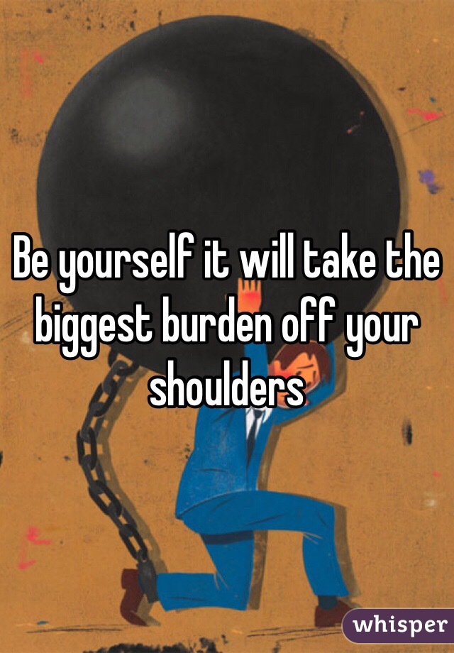 Be yourself it will take the biggest burden off your shoulders