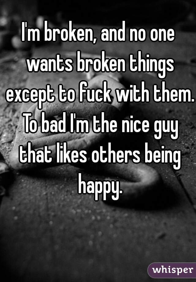 I'm broken, and no one wants broken things except to fuck with them. To bad I'm the nice guy that likes others being happy.