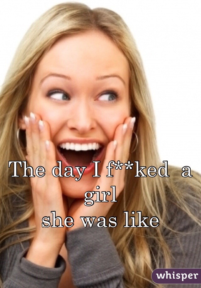 The day I f**ked  a girl 
she was like
