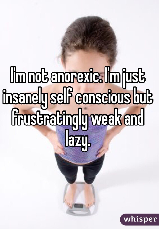 I'm not anorexic. I'm just insanely self conscious but frustratingly weak and lazy.