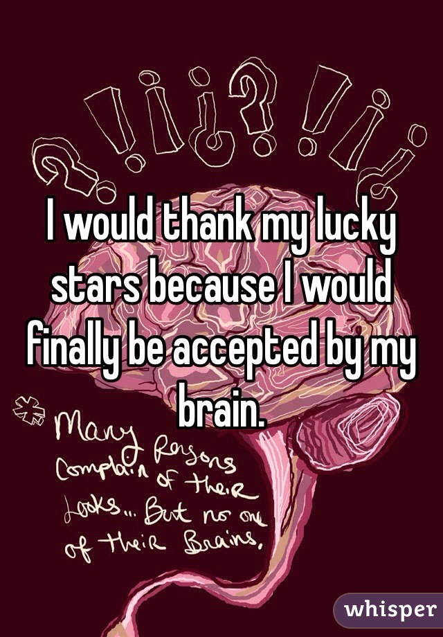 I would thank my lucky stars because I would finally be accepted by my brain.