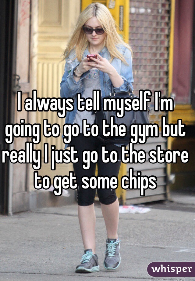 I always tell myself I'm going to go to the gym but really I just go to the store to get some chips