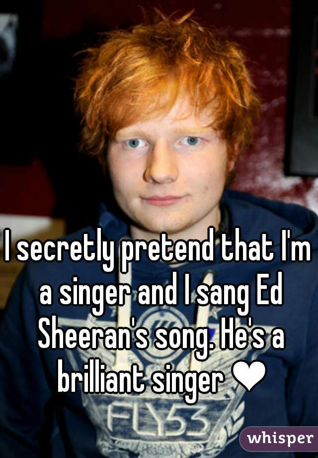 I secretly pretend that I'm a singer and I sang Ed Sheeran's song. He's a brilliant singer ❤