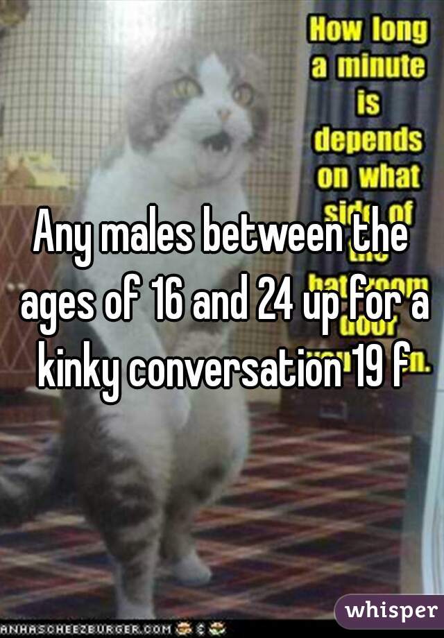 Any males between the ages of 16 and 24 up for a kinky conversation 19 f