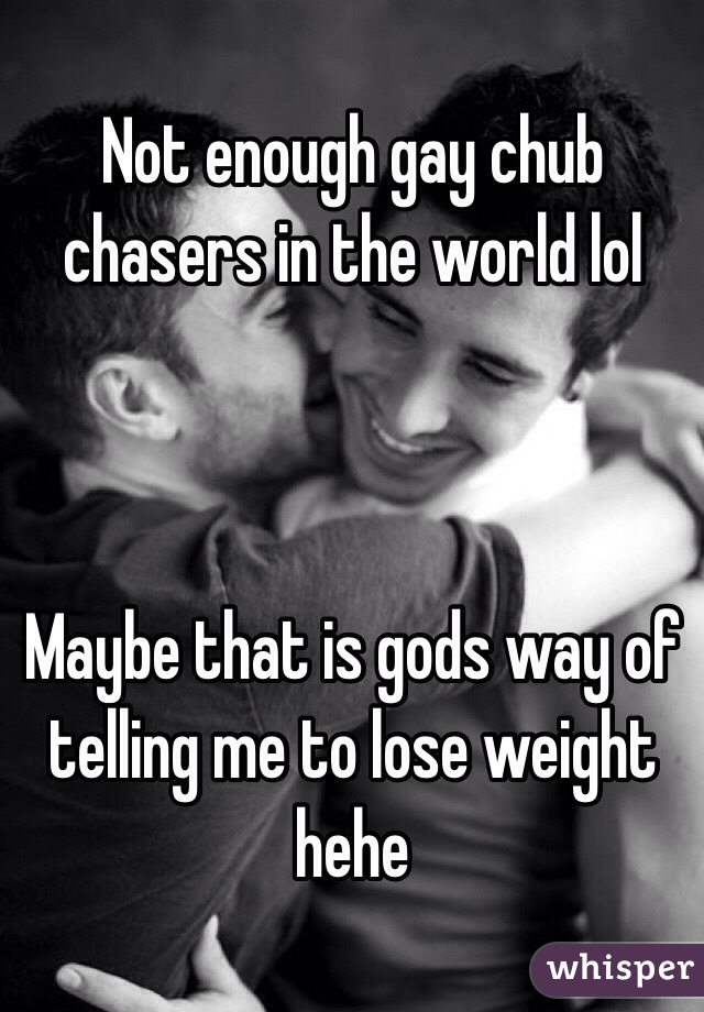 Not enough gay chub chasers in the world lol 



Maybe that is gods way of telling me to lose weight hehe 