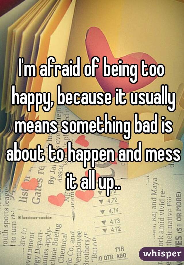 I'm afraid of being too happy, because it usually means something bad is about to happen and mess it all up..