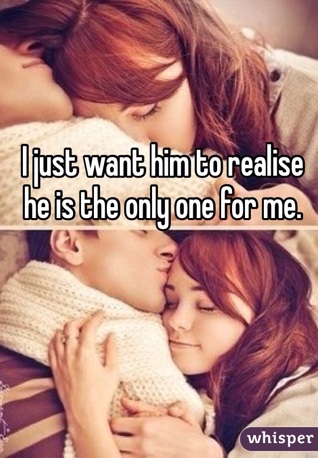 I just want him to realise he is the only one for me.