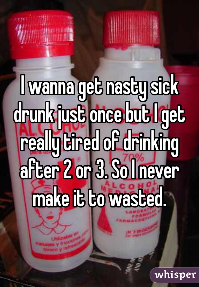 I wanna get nasty sick drunk just once but I get really tired of drinking after 2 or 3. So I never make it to wasted. 