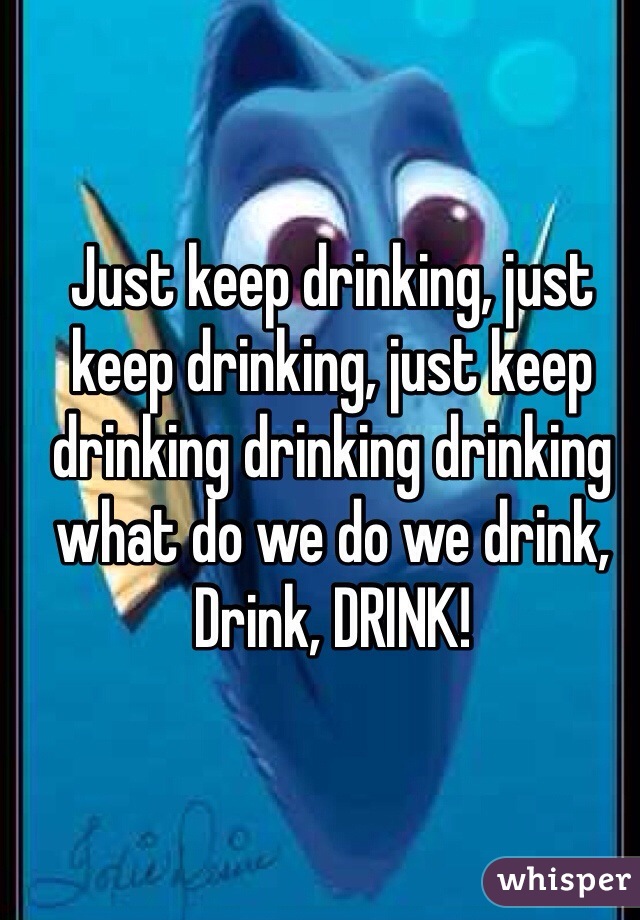 Just keep drinking, just keep drinking, just keep drinking drinking drinking what do we do we drink, Drink, DRINK!