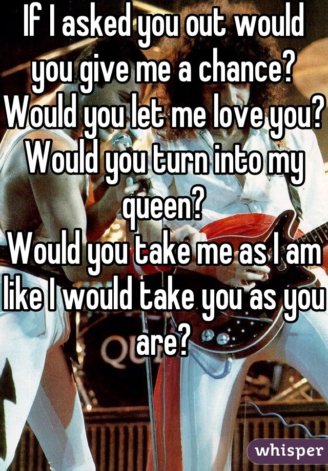 If I asked you out would you give me a chance?
Would you let me love you?
Would you turn into my queen?
Would you take me as I am like I would take you as you are?