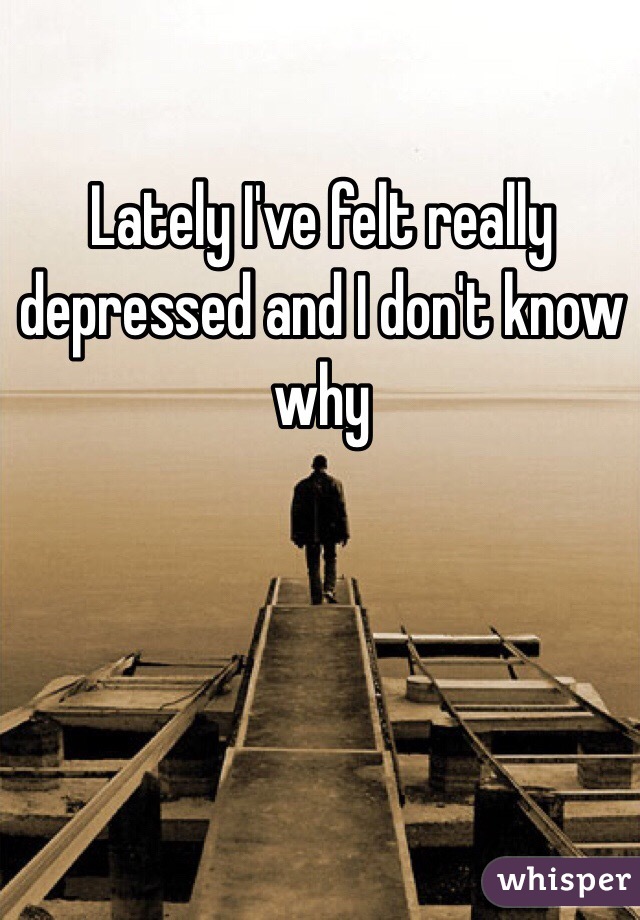 Lately I've felt really depressed and I don't know why