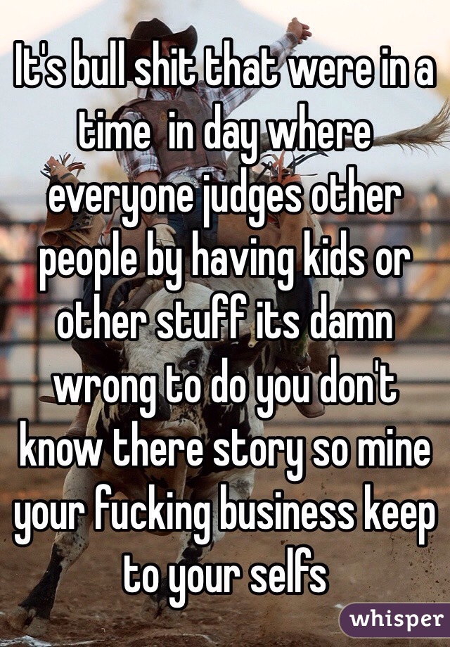 It's bull shit that were in a time  in day where everyone judges other people by having kids or other stuff its damn wrong to do you don't know there story so mine your fucking business keep to your selfs 