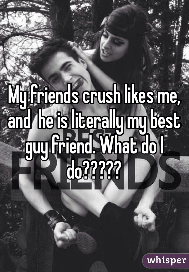 My friends crush likes me, and  he is literally my best guy friend. What do I do?????