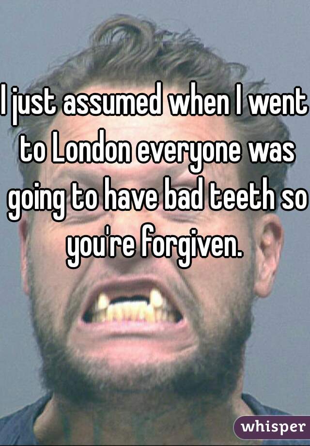 I just assumed when I went to London everyone was going to have bad teeth so you're forgiven. 