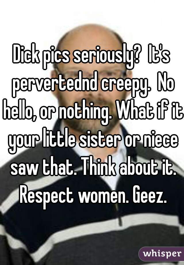 Dick pics seriously?  It's pervertednd creepy.  No hello, or nothing. What if it your little sister or niece saw that. Think about it. Respect women. Geez.