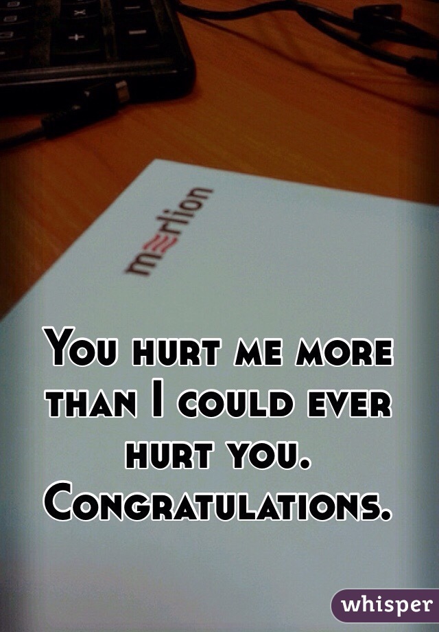 You hurt me more than I could ever hurt you. Congratulations.