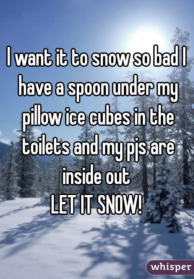 I want it to snow so bad I have a spoon under my pillow ice cubes in the toilets and my pjs are inside out 
LET IT SNOW!