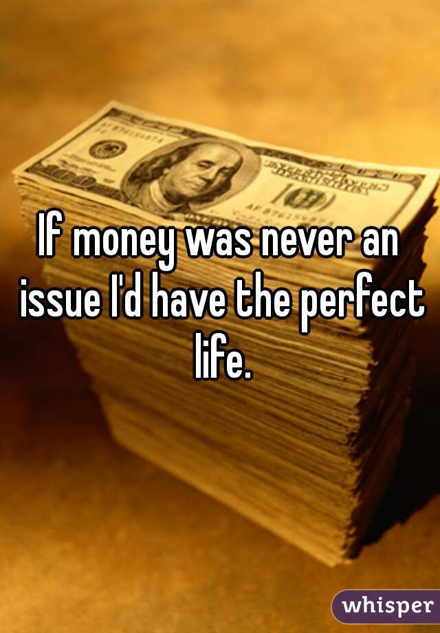 If money was never an issue I'd have the perfect life.