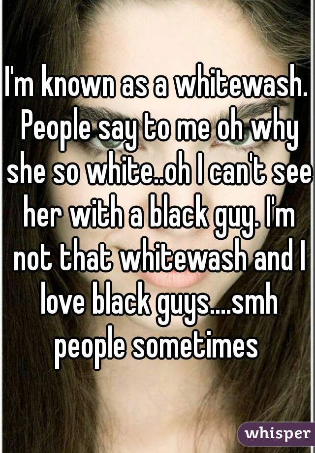 I'm known as a whitewash. People say to me oh why she so white..oh I can't see her with a black guy. I'm not that whitewash and I love black guys....smh people sometimes 