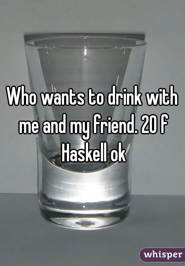 Who wants to drink with me and my friend. 20 f Haskell ok