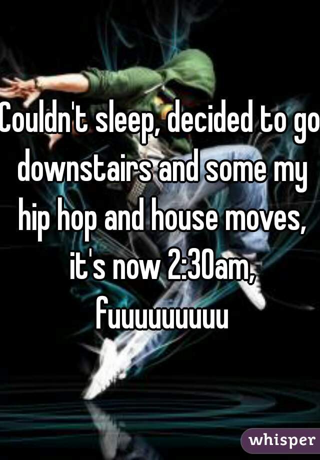 Couldn't sleep, decided to go downstairs and some my hip hop and house moves, it's now 2:30am, fuuuuuuuuu