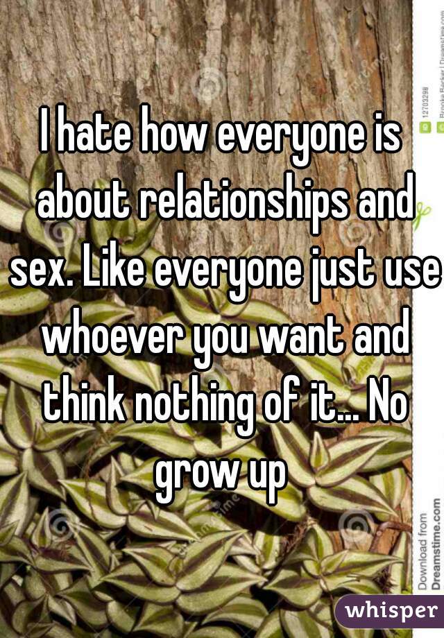 I hate how everyone is about relationships and sex. Like everyone just use whoever you want and think nothing of it... No grow up 