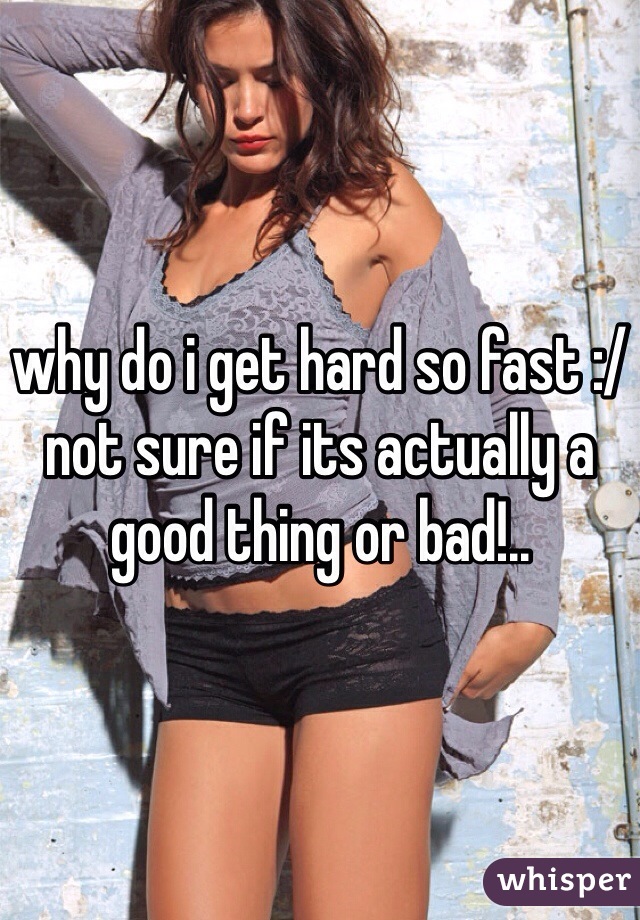 why do i get hard so fast :/ not sure if its actually a good thing or bad!..